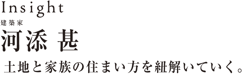 Insight 建築家河添甚～土地と家族の住まい方を紐解いていく～